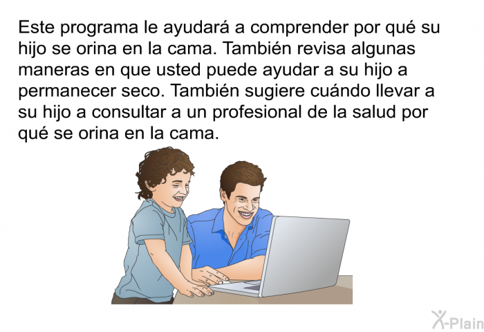 Esta informacin acerca de su salud le ayudar a comprender por qu su hijo se orina en la cama. Tambin revisa algunas maneras en que usted puede ayudar a su hijo a permanecer seco. Tambin sugiere cundo llevar a su hijo a consultar a un profesional de la salud por qu se orina en la cama.