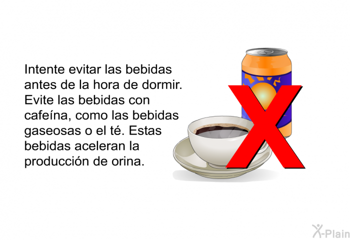 Intente evitar las bebidas antes de la hora de dormir. Evite las bebidas con cafena, como las bebidas gaseosas o el t. Estas bebidas aceleran la produccin de orina.