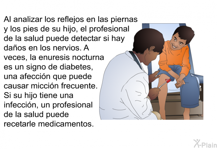 Al analizar los reflejos en las piernas y los pies de su hijo, el profesional de la salud puede detectar si hay daos en los nervios. A veces, la enuresis nocturna es un signo de diabetes, una afeccin que puede causar miccin frecuente. Si su hijo tiene una infeccin, un profesional de la salud puede recetarle medicamentos.