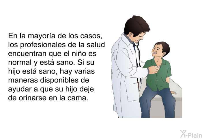 En la mayora de los casos, los profesionales de la salud encuentran que el nio es normal y est sano. Si su hijo est sano, hay varias maneras disponibles de ayudar a que su hijo deje de orinarse en la cama.