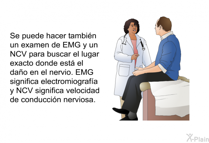 Se puede hacer tambi�n un examen de EMG y un NCV para buscar el lugar exacto donde est� el da�o en el nervio. EMG significa electromiograf�a y NCV significa velocidad de conducci�n nerviosa.