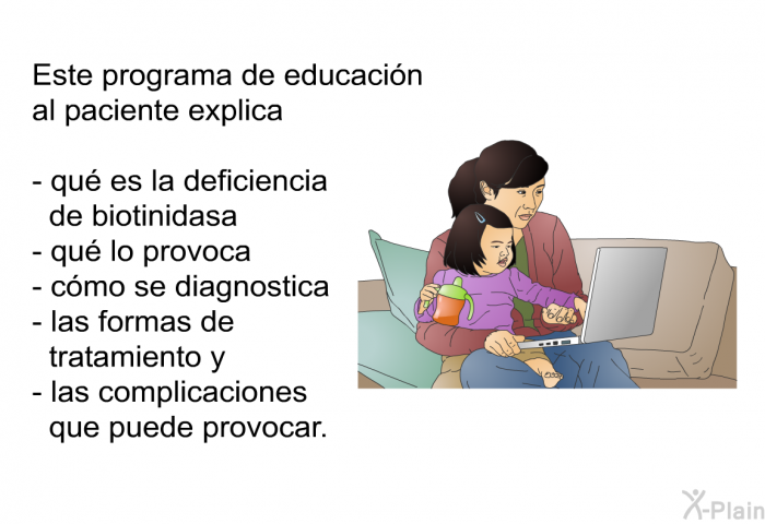 La deficiencia de biotinidasa es poco comn. Aproximadamente slo 1 de cada 60.000 bebs nace con este trastorno. Se puede hacer un anlisis de sangre tras el nacimiento del beb para detectar la deficiencia de biotinidasa. Si un beb presenta deficiencia de biotinidasa pero recibe tratamiento antes de la aparicin de los sntomas, muy probablemente no desarrollar problemas de salud.