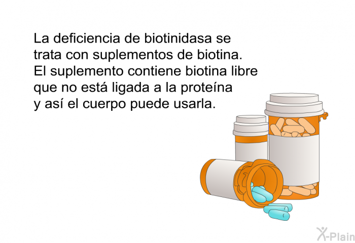 La deficiencia de biotinidasa se trata con suplementos de biotina. El suplemento contiene biotina libre que no est ligada a la protena y as el cuerpo puede usarla.