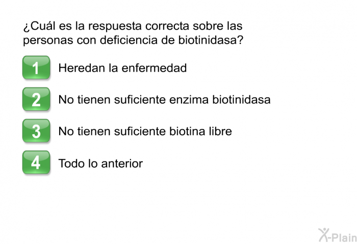 ¿Cul es la respuesta correcta sobre las personas con deficiencia de biotinidasa? Presione A, B, C  D.  Heredan la enfermedad No tienen suficiente enzima biotinidasa No tienen suficiente biotina libre Todo lo anterior
