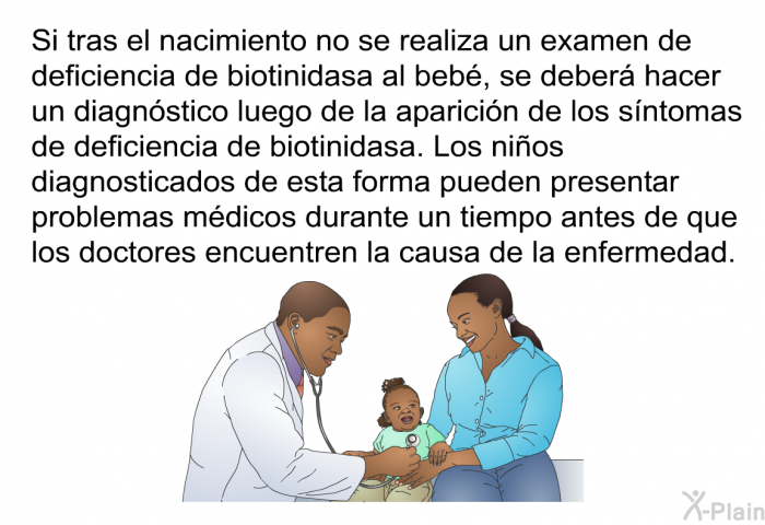 Si tras el nacimiento no se realiza un examen de deficiencia de biotinidasa al beb, se deber hacer un diagnstico luego de la aparicin de los sntomas de deficiencia de biotinidasa. Los nios diagnosticados de esta forma pueden presentar problemas mdicos durante un tiempo antes de que los doctores encuentren la causa de la enfermedad.