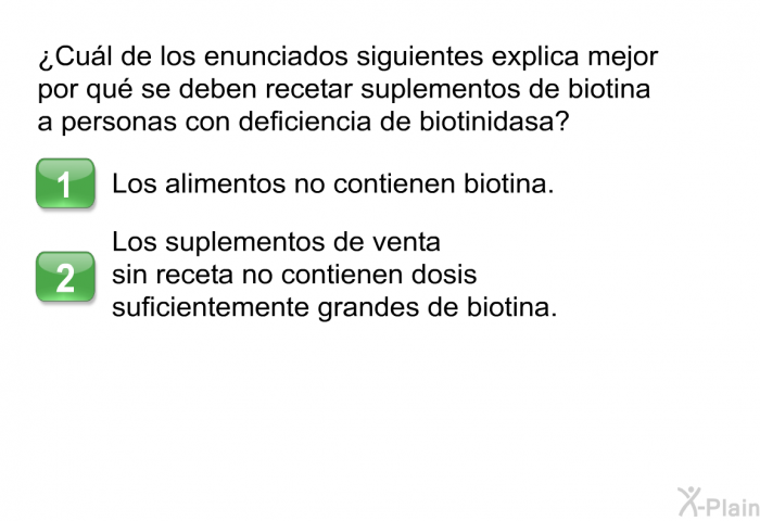 ¿Cul de los enunciados siguientes explica mejor por qu se deben recetar suplementos de biotina a personas con deficiencia de biotinidasa? Presione A o B.  Los alimentos no contienen biotina. Los suplementos de venta sin receta no contienen dosis suficientemente grandes de biotina.