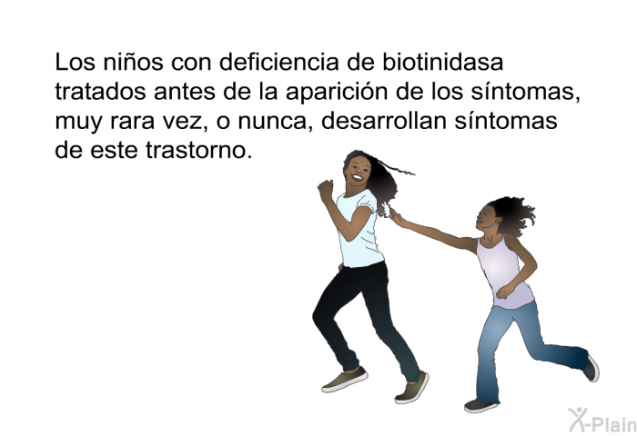 Los nios con deficiencia de biotinidasa tratados antes de la aparicin de los sntomas, muy rara vez, o nunca, desarrollan sntomas de este trastorno.