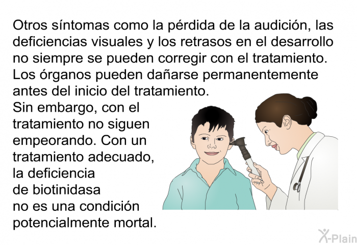 Otros sntomas como la prdida de la audicin, las deficiencias visuales y los retrasos en el desarrollo no siempre se pueden corregir con el tratamiento. Los rganos pueden daarse permanentemente antes del inicio del tratamiento. Sin embargo, con el tratamiento no siguen empeorando. Con un tratamiento adecuado, la deficiencia de biotinidasa no es una condicin potencialmente mortal.