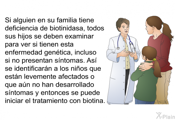 Si alguien en su familia tiene deficiencia de biotinidasa, todos sus hijos se deben examinar para ver si tienen esta enfermedad gen�tica, incluso si no presentan s�ntomas. As� se identificar�n a los ni�os que est�n levemente afectados o que a�n no han desarrollado s�ntomas y entonces se puede iniciar el tratamiento con biotina.