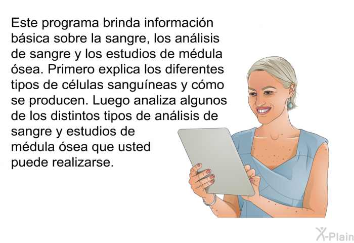 Esta informacin acerca de su salud brinda informacin bsica sobre la sangre, los anlisis de sangre y los estudios de mdula sea. Primero explica los diferentes tipos de clulas sanguneas y cmo se producen. Luego analiza algunos de los distintos tipos de anlisis de sangre y estudios de mdula sea que usted puede realizarse.