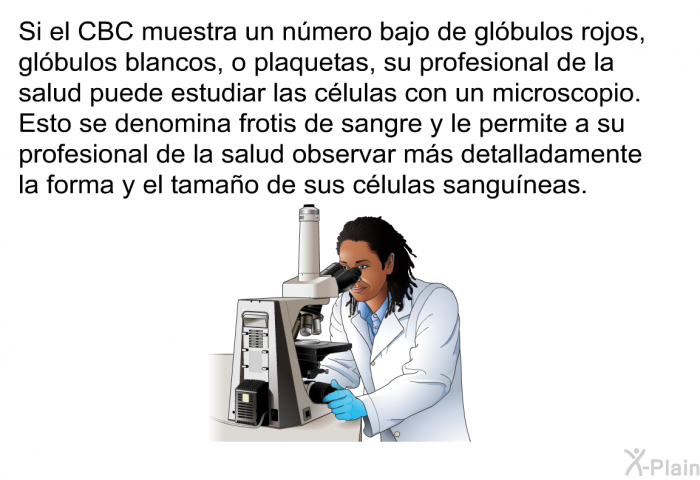 Si el CBC muestra un n�mero bajo de gl�bulos rojos, gl�bulos blancos, o plaquetas, su profesional de la salud puede estudiar las c�lulas con un microscopio. Esto se denomina frotis de sangre y le permite a su profesional de la salud observar m�s detalladamente la forma y el tama�o de sus c�lulas sangu�neas.