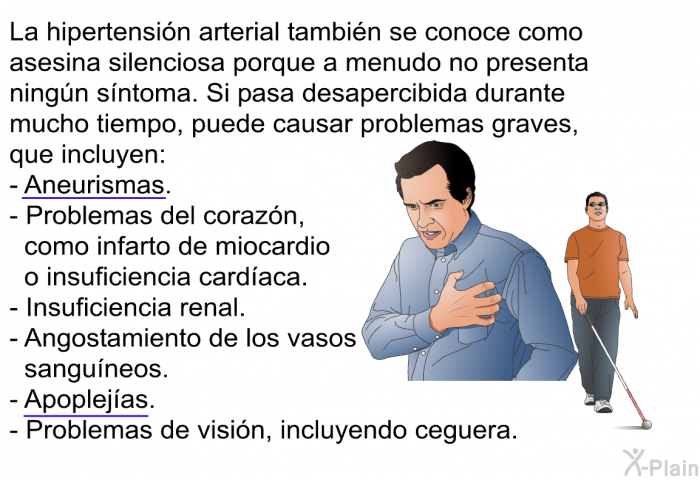 La hipertensin arterial tambin se conoce como asesina silenciosa porque a menudo no presenta ningn sntoma. Si pasa desapercibida durante mucho tiempo, puede causar problemas graves, que incluyen:  Aneurismas. Problemas del corazn, como infarto de miocardio o insuficiencia cardaca. Insuficiencia renal. Angostamiento de los vasos sanguneos. Apoplejas. Problemas de visin, incluyendo ceguera.