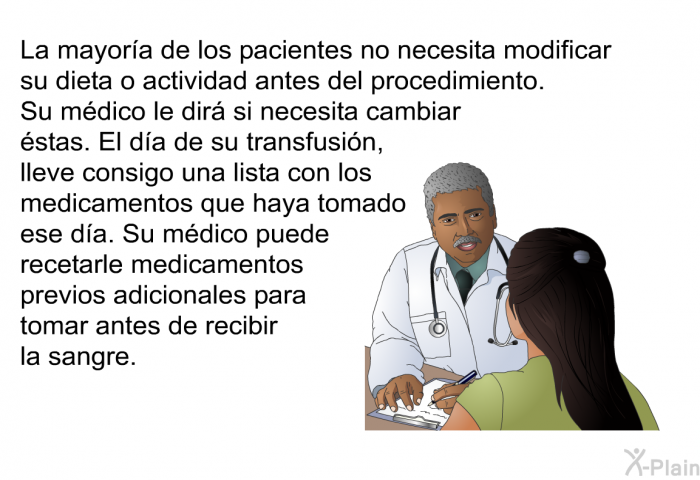 La mayor�a de los pacientes no necesita modificar su dieta o actividad antes del procedimiento.&nbsp;Su m�dico le dir� si necesita cambiar �stas. El d�a de su transfusi�n, lleve consigo una lista con los medicamentos que haya tomado ese d�a. Su m�dico puede recetarle medicamentos previos adicionales para tomar antes de recibir la sangre.