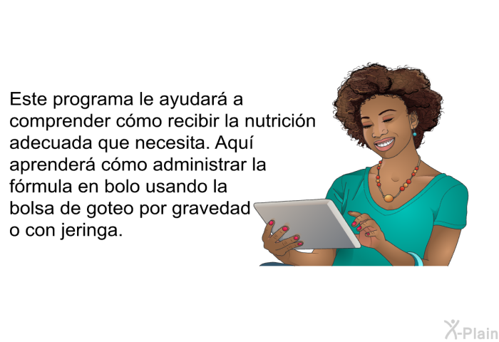 Este informacin acerca de su salud le ayudar a comprender cmo recibir la nutricin adecuada que necesita. Aqu aprender cmo administrar la frmula en bolo usando la bolsa de goteo por gravedad o con jeringa.