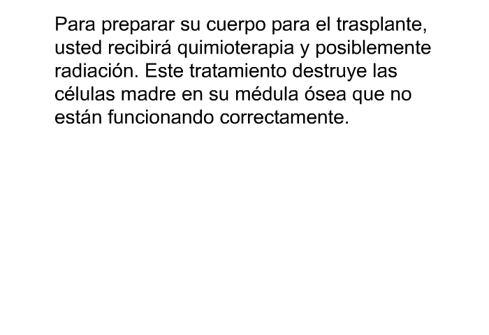 Para preparar su cuerpo para el trasplante, usted recibir quimioterapia y posiblemente radiacin. Este tratamiento destruye las clulas madre en su mdula sea que no estn funcionando correctamente.
