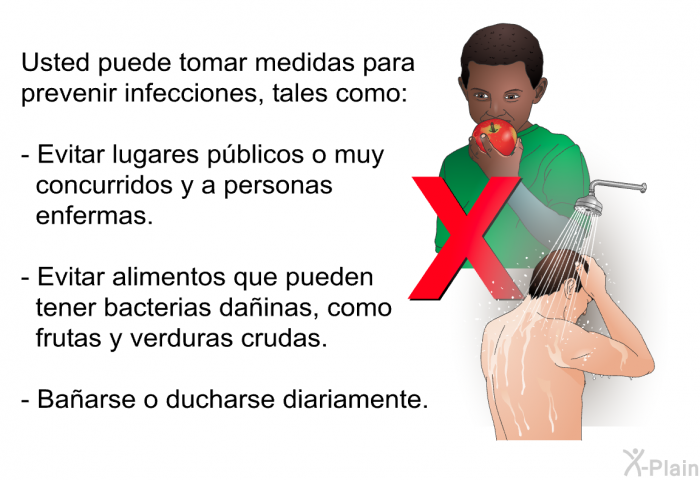 Usted puede tomar medidas para prevenir infecciones, tales como:  Evitar lugares pblicos o muy concurridos y a personas enfermas. Evitar alimentos que pueden tener bacterias dainas, como frutas y verduras crudas. Baarse o ducharse diariamente.