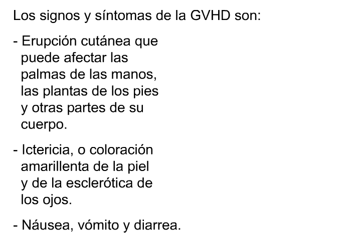 Los signos y sntomas de la GVHD son:  Erupcin cutnea que puede afectar las palmas de las manos, las plantas de los pies y otras partes de su cuerpo. Ictericia, o coloracin amarillenta de la piel y de la esclertica de los ojos. Nusea, vmito y diarrea.