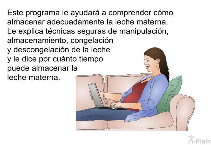 Esta informacin acerca de su salud le ayudar a comprender cmo almacenar adecuadamente la leche materna. Le explica tcnicas seguras de manipulacin, almacenamiento, congelacin y descongelacin de la leche y le dice por cunto tiempo puede almacenar la leche materna.