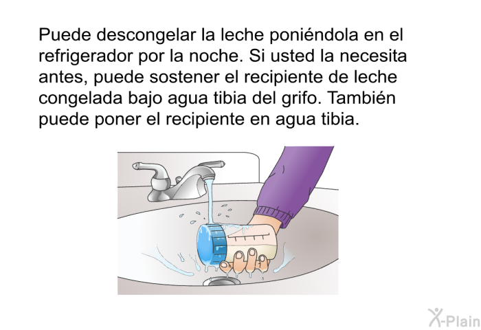 Puede descongelar la leche poni�ndola en el refrigerador por la noche. Si usted la necesita antes, puede sostener el recipiente de leche congelada bajo agua tibia del grifo. Tambi�n puede poner el recipiente en agua tibia.