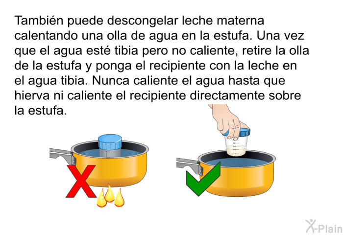 Tambi�n puede descongelar leche materna calentando una olla de agua en la estufa. Una vez que el agua est� tibia pero no caliente, retire la olla de la estufa y ponga el recipiente con la leche en el agua tibia. Nunca caliente el agua hasta que hierva ni caliente el recipiente directamente sobre la estufa.