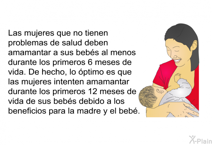 Las mujeres que no tienen problemas de salud deben amamantar a sus bebs al menos durante los primeros 6 meses de vida. De hecho, lo ptimo es que las mujeres intenten amamantar durante los primeros 12 meses de vida de sus bebs debido a los beneficios para la madre y el beb.