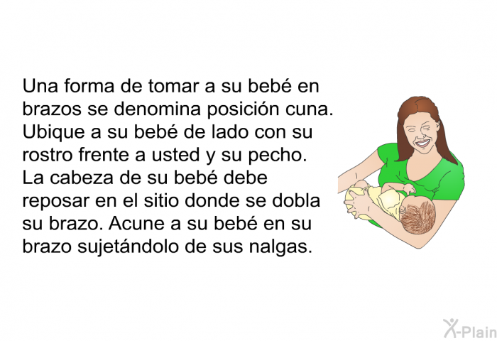 Una forma de tomar a su beb en brazos se denomina posicin cuna. Ubique a su beb de lado con su rostro frente a usted y su pecho. La cabeza de su beb debe reposar en el sitio donde se dobla su brazo. Acune a su beb en su brazo sujetndolo de sus nalgas.