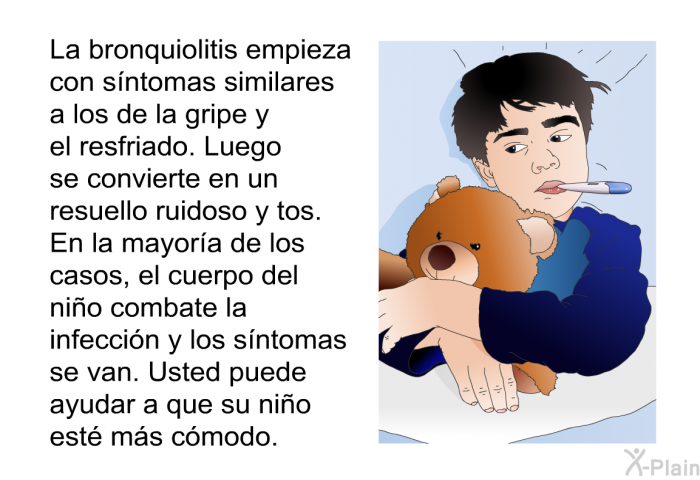 La bronquiolitis empieza con sntomas similares a los de la gripe y el resfriado. Luego se convierte en un resuello ruidoso y tos. En la mayora de los casos, el cuerpo del nio combate la infeccin y los sntomas se van. Usted puede ayudar a que su nio est ms cmodo.