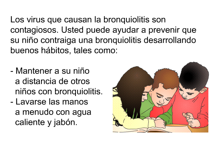 Los virus que causan la bronquiolitis son contagiosos. Usted puede ayudar a prevenir que su ni�o contraiga una bronquiolitis desarrollando buenos h�bitos, tales como:  Mantener a su ni�o a distancia de otros ni�os con bronquiolitis. Lavarse las manos a menudo con agua caliente y jab�n.