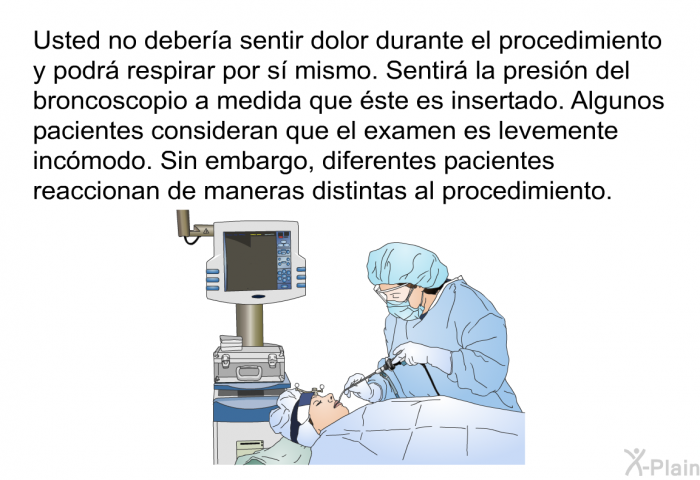 Usted no debera sentir dolor durante el procedimiento y podr respirar por s mismo. Sentir la presin del broncoscopio a medida que ste es insertado. Algunos pacientes consideran que el examen es levemente incmodo. Sin embargo, diferentes pacientes reaccionan de maneras distintas al procedimiento.