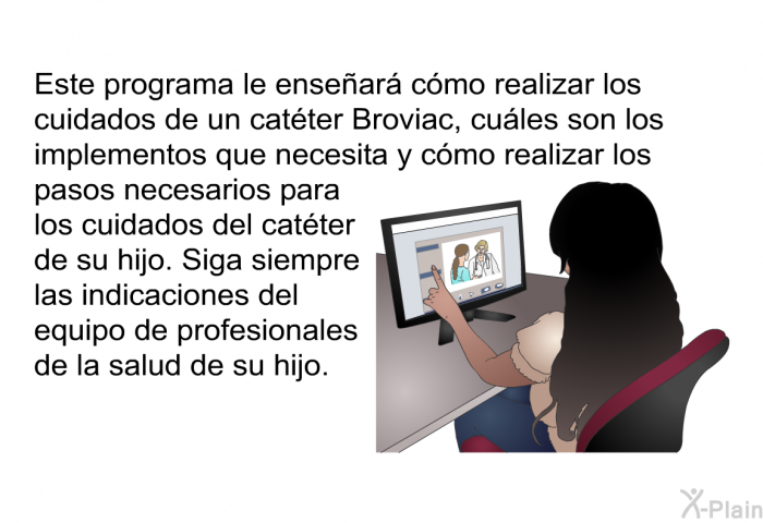 Esta informacin acerca de la salud le ensear cmo realizar los cuidados de un catter Broviac, cules son los implementos que necesita y cmo realizar los pasos necesarios para los cuidados del catter de su hijo. Siga siempre las indicaciones del equipo de profesionales de la salud de su hijo.