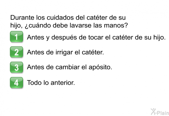 Durante los cuidados del catter de su hijo, ¿cundo debe lavarse las manos? Seleccione una de las opciones siguientes.  Antes y despus de tocar el catter de su hijo. Antes de irrigar el catter. Antes de cambiar el apsito. Todo lo anterior.