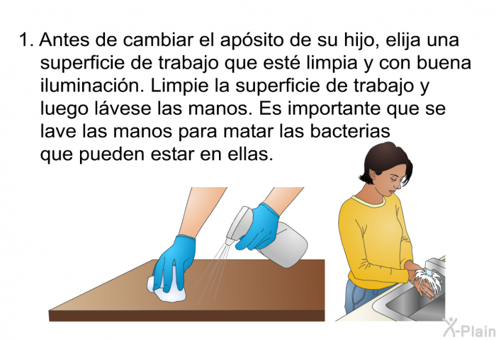 Antes de cambiar el apsito de su hijo, elija una superficie de trabajo que est limpia y con buena iluminacin. Limpie la superficie de trabajo y luego lvese las manos. Es importante que se lave las manos para matar las bacterias que pueden estar en ellas.