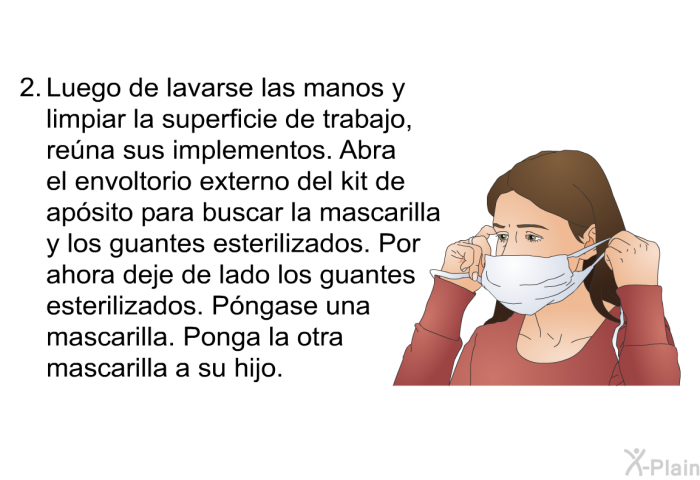 Luego de lavarse las manos y limpiar la superficie de trabajo, rena sus implementos. Abra el envoltorio externo del kit de apsito para buscar la mascarilla y los guantes esterilizados. Por ahora deje de lado los guantes esterilizados. Pngase una mascarilla. Ponga la otra mascarilla a su hijo.