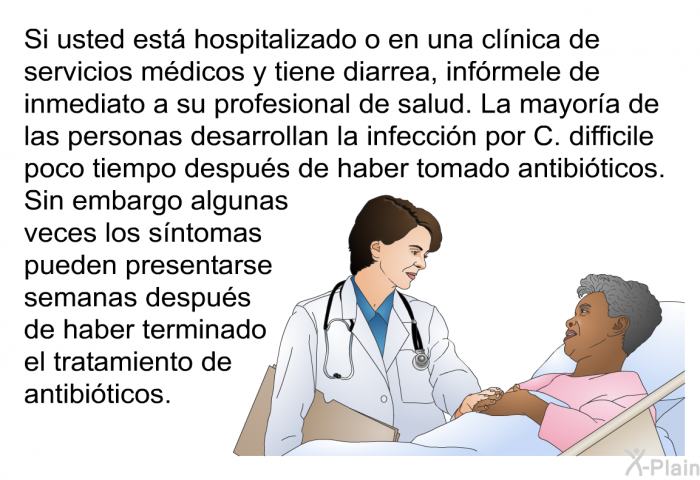 Si usted est� hospitalizado o en una cl�nica de servicios m�dicos y tiene diarrea, inf�rmele de inmediato a su profesional de salud. La mayor�a de las personas desarrollan la infecci�n por C. difficile poco tiempo despu�s de haber tomado antibi�ticos. Sin embargo algunas veces los s�ntomas pueden presentarse semanas despu�s de haber terminado el tratamiento de antibi�ticos.