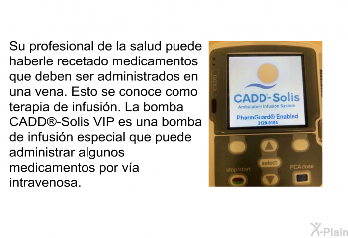 Su profesional de la salud puede haberle recetado medicamentos que deben ser administrados en una vena. Esto se conoce como terapia de infusin. La bomba CADD<SUP> </SUP>-Solis VIP es una bomba de infusin especial que puede administrar algunos medicamentos por va intravenosa.