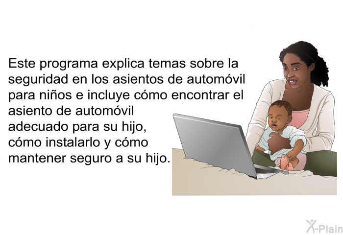 Esta informacin acerca de su salud explica temas sobre la seguridad en los asientos de automvil para nios e incluye cmo encontrar el asiento de automvil adecuado para su hijo, cmo instalarlo y cmo mantener seguro a su hijo.