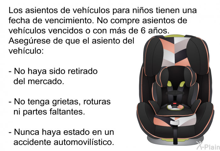 Los asientos de vehculos para nios tienen una fecha de vencimiento. No compre asientos de vehculos vencidos o con ms de 6 aos. Asegrese de que el asiento del vehculo:  No haya sido retirado del mercado. No tenga grietas, roturas ni partes faltantes. Nunca haya estado en un accidente automovilstico.