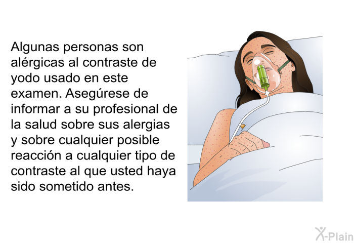 Algunas personas son alrgicas al contraste de yodo usado en este examen. Asegrese de informar a su profesional de la salud sobre sus alergias y sobre cualquier posible reaccin a cualquier tipo de contraste al que usted haya sido sometido antes.