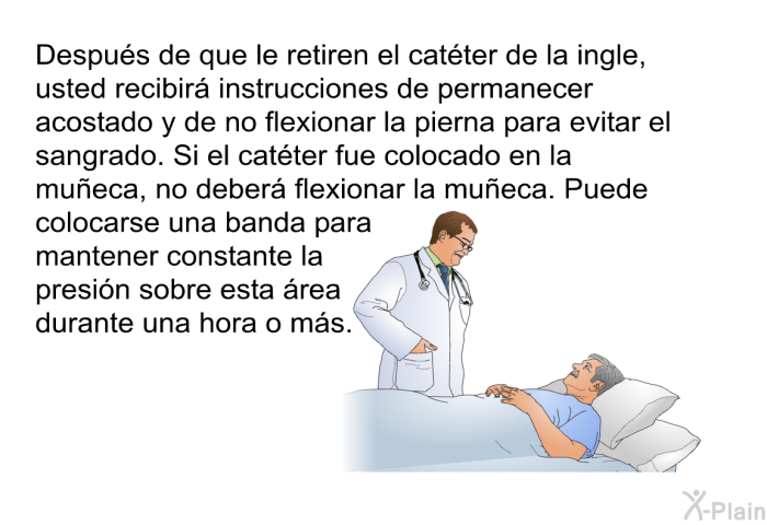 Despus de que le retiren el catter de la ingle, usted recibir instrucciones de permanecer acostado y de no flexionar la pierna para evitar el sangrado. Si el catter fue colocado en la mueca, no deber flexionar la mueca. Puede colocarse una banda para mantener constante la presin sobre esta rea durante una hora o ms.