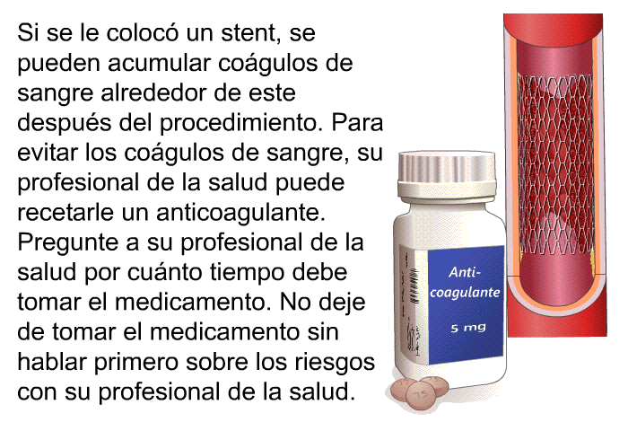 Si se le coloc un <I>stent</I>, se pueden acumular cogulos de sangre alrededor de este despus del procedimiento. Para evitar los cogulos de sangre, su profesional de la salud puede recetarle un anticoagulante. Pregunte a su profesional de la salud por cunto tiempo debe tomar el medicamento. No deje de tomar el medicamento sin hablar primero sobre los riesgos con su profesional de la salud.