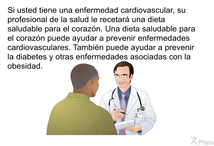 Si usted tiene una enfermedad cardiovascular, su profesional de la salud le recetar una dieta saludable para el corazn. Una dieta saludable para el corazn puede ayudar a prevenir enfermedades cardiovasculares. Tambin puede ayudar a prevenir la diabetes y otras enfermedades asociadas con la obesidad.