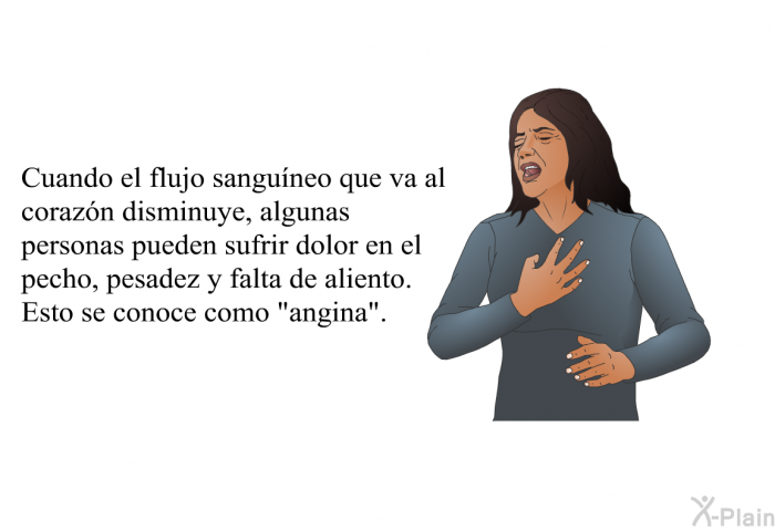 Cuando el flujo sangu�neo que va al coraz�n disminuye, algunas personas pueden sufrir dolor en el pecho, pesadez y falta de aliento. Esto se conoce como &ldquo;<I>angina&rdquo;</I>.