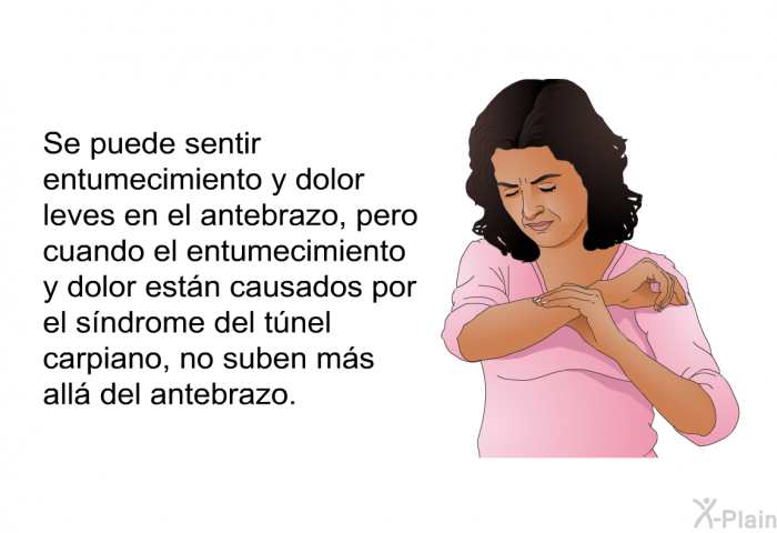 Se puede sentir entumecimiento y dolor leves en el antebrazo, pero cuando el entumecimiento y dolor estn causados por el sndrome del tnel carpiano, no suben ms all del antebrazo.