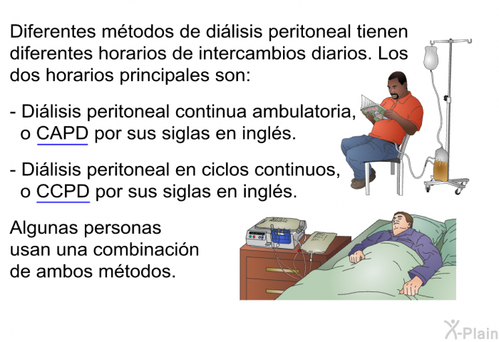 Diferentes mtodos de dilisis peritoneal tienen diferentes horarios de intercambios diarios. Los dos horarios principales son:  Dilisis peritoneal continua ambulatoria, o CAPD por sus siglas en ingls. Dilisis peritoneal en ciclos continuos, o CCPD por sus siglas en ingls.  
 Algunas personas usan una combinacin de ambos mtodos.