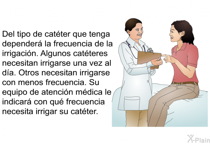 Del tipo de catter que tenga depender la frecuencia de la irrigacin. Algunos catteres necesitan irrigarse una vez al da. Otros necesitan irrigarse con menos frecuencia. Su equipo de atencin mdica le indicar con qu frecuencia necesita irrigar su catter.