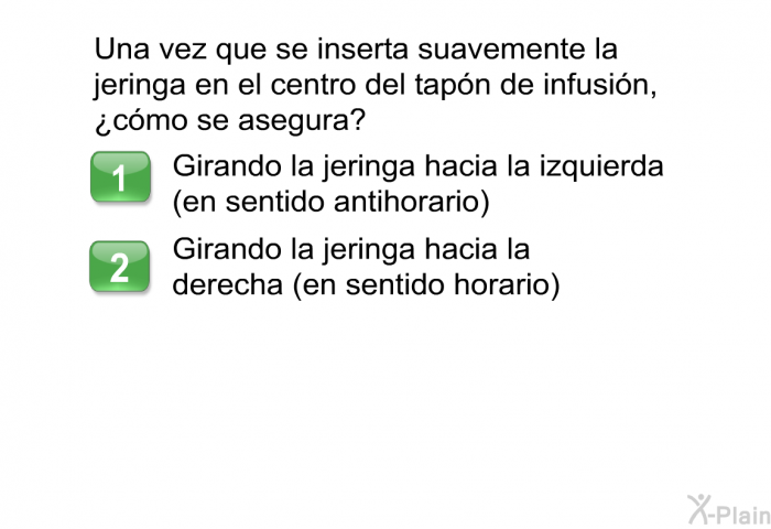 Una vez que se inserta suavemente la jeringa en el centro del tap�n de infusi�n, &iquest;c�mo se asegura?  Girando la jeringa hacia la izquierda (en sentido antihorario) Girando la jeringa hacia la derecha (en sentido horario)