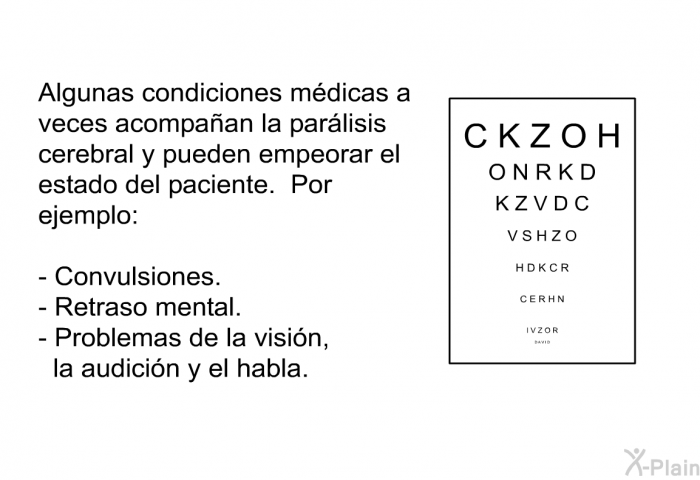 Algunas condiciones mdicas a veces acompaan la parlisis cerebral y pueden empeorar el estado del paciente. Por ejemplo:  Convulsiones. Retraso mental. Problemas de la visin, la audicin y el habla.