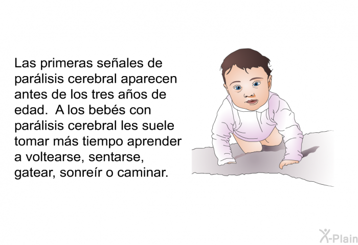 Las primeras se�ales de par�lisis cerebral aparecen antes de los tres a�os de edad. A los beb�s con par�lisis cerebral les suele tomar m�s tiempo aprender a voltearse, sentarse, gatear, sonre�r o caminar.