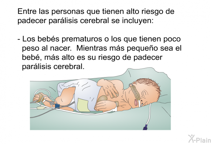 Entre las personas que tienen alto riesgo de padecer parlisis cerebral se incluyen:  Los bebs prematuros o los que tienen poco peso al nacer. Mientras ms pequeo sea el beb, ms alto es su riesgo de padecer parlisis cerebral.