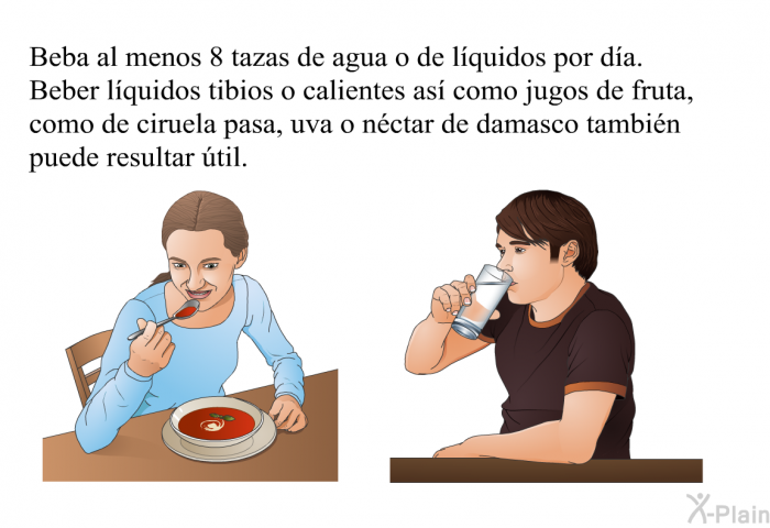 Beba al menos 8 tazas de agua o de lquidos por da. Beber lquidos tibios o calientes as como jugos de fruta, como de ciruela pasa, uva o nctar de damasco tambin puede resultar til.